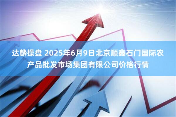 达麟操盘 2025年6月9日北京顺鑫石门国际农产品批发市场集团有限公司价格行情