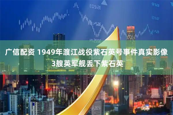 广信配资 1949年渡江战役紫石英号事件真实影像 3艘英军舰丢下紫石英