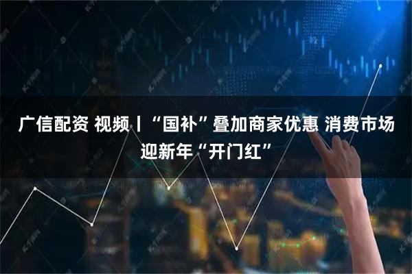 广信配资 视频丨“国补”叠加商家优惠 消费市场迎新年“开门红”