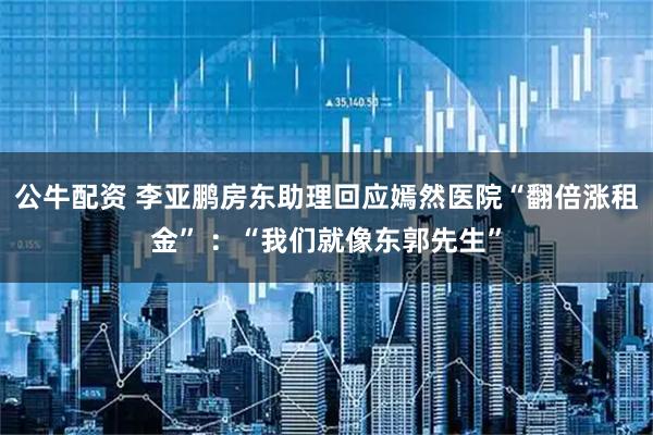 公牛配资 李亚鹏房东助理回应嫣然医院“翻倍涨租金” ：“我们就像东郭先生”