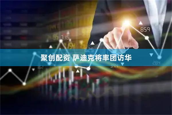 聚创配资 萨迪克将率团访华