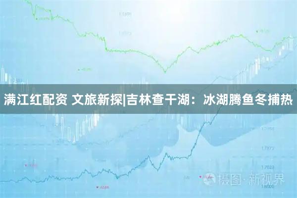 满江红配资 文旅新探|吉林查干湖：冰湖腾鱼冬捕热