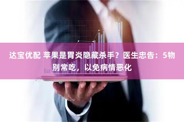 达宝优配 苹果是胃炎隐藏杀手？医生忠告：5物别常吃，以免病情恶化