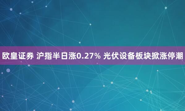 欧皇证券 沪指半日涨0.27% 光伏设备板块掀涨停潮