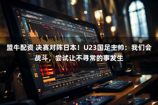 盟牛配资 决赛对阵日本！U23国足主帅：我们会战斗，尝试让不寻常的事发生