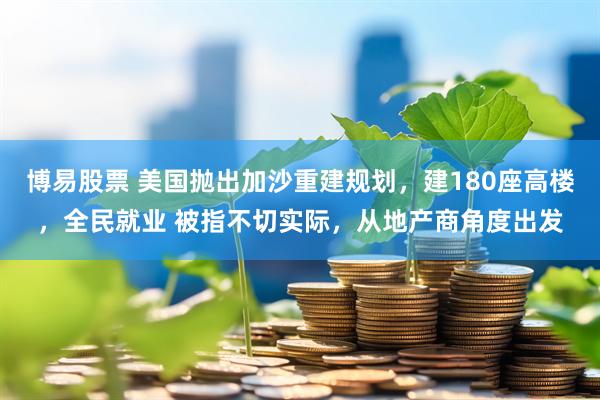 博易股票 美国抛出加沙重建规划，建180座高楼，全民就业 被指不切实际，从地产商角度出发