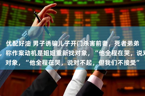 优配好油 男子诱骗儿子开门杀害前妻，死者弟弟：被告在法庭拒不认罪，称作案动机是姐姐重新找对象，“他全程在哭，说对不起，但我们不接受”