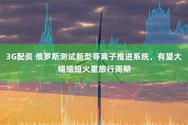 3G配资 俄罗斯测试新型等离子推进系统，有望大幅缩短火星旅行周期