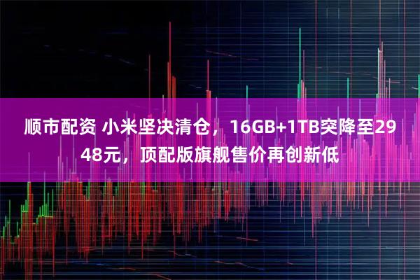 顺市配资 小米坚决清仓，16GB+1TB突降至2948元，顶配版旗舰售价再创新低