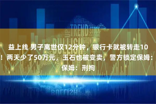 益上线 男子离世仅12分钟，银行卡就被转走10万元！两天少了50万元，玉石也被变卖，警方锁定保姆：刑拘