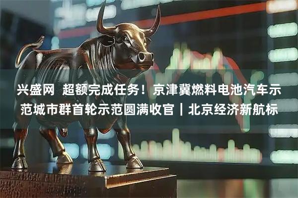 兴盛网  超额完成任务！京津冀燃料电池汽车示范城市群首轮示范圆满收官｜北京经济新航标