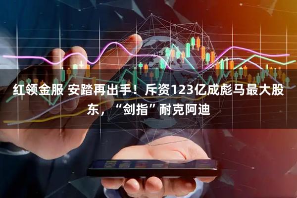 红领金服 安踏再出手！斥资123亿成彪马最大股东，“剑指”耐克阿迪