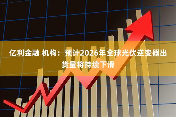 亿利金融 机构：预计2026年全球光伏逆变器出货量将持续下滑