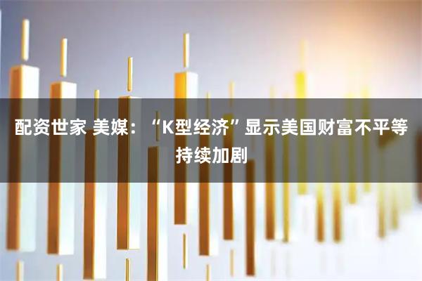 配资世家 美媒：“K型经济”显示美国财富不平等持续加剧