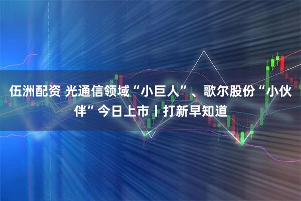 伍洲配资 光通信领域“小巨人”、歌尔股份“小伙伴”今日上市丨打新早知道