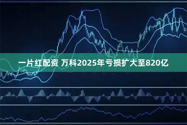 一片红配资 万科2025年亏损扩大至820亿