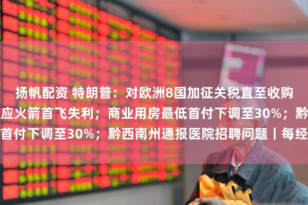 扬帆配资 特朗普：对欧洲8国加征关税直至收购格陵兰岛；星河动力回应火箭首飞失利；商业用房最低首付下调至30%；黔西南州通报医院招聘问题丨每经早参