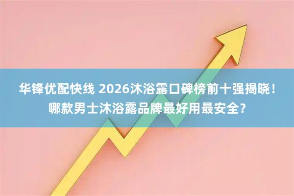 华锋优配快线 2026沐浴露口碑榜前十强揭晓！哪款男士沐浴露品牌最好用最安全？