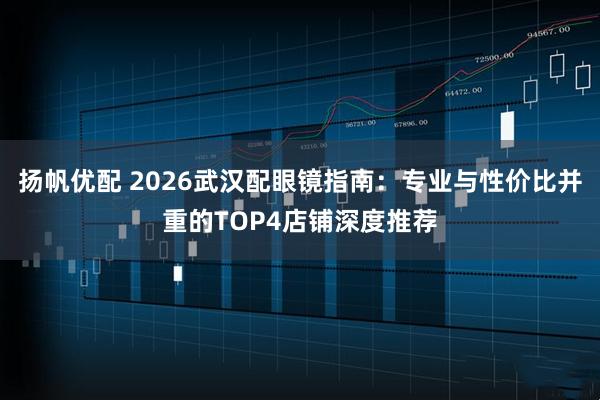 扬帆优配 2026武汉配眼镜指南：专业与性价比并重的TOP4店铺深度推荐