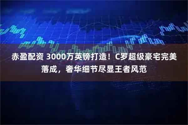 赤盈配资 3000万英镑打造！C罗超级豪宅完美落成，奢华细节尽显王者风范