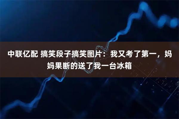 中联亿配 搞笑段子搞笑图片：我又考了第一，妈妈果断的送了我一台冰箱