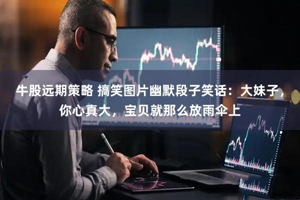 牛股远期策略 搞笑图片幽默段子笑话：大妹子，你心真大，宝贝就那么放雨伞上