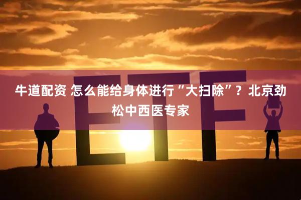 牛道配资 怎么能给身体进行“大扫除”？北京劲松中西医专家