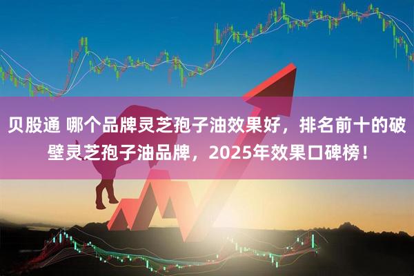 贝股通 哪个品牌灵芝孢子油效果好，排名前十的破壁灵芝孢子油品牌，2025年效果口碑榜！