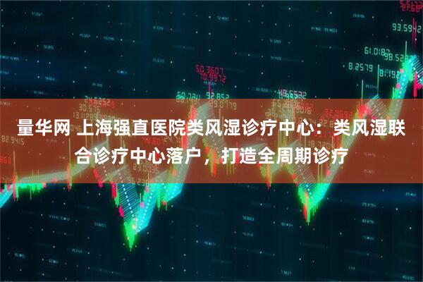 量华网 上海强直医院类风湿诊疗中心：类风湿联合诊疗中心落户，打造全周期诊疗