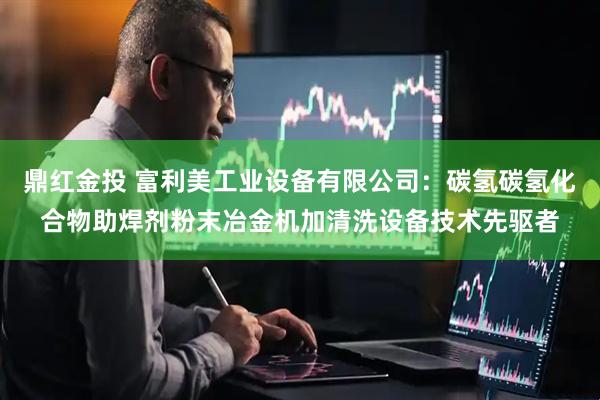 鼎红金投 富利美工业设备有限公司：碳氢碳氢化合物助焊剂粉末冶金机加清洗设备技术先驱者