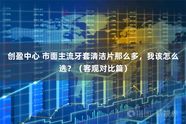 创盈中心 市面主流牙套清洁片那么多，我该怎么选？（客观对比篇）