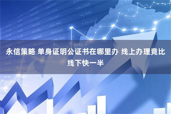 永信策略 单身证明公证书在哪里办 线上办理竟比线下快一半