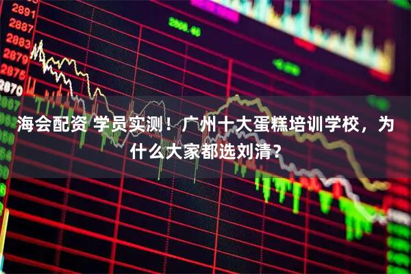 海会配资 学员实测！广州十大蛋糕培训学校，为什么大家都选刘清？