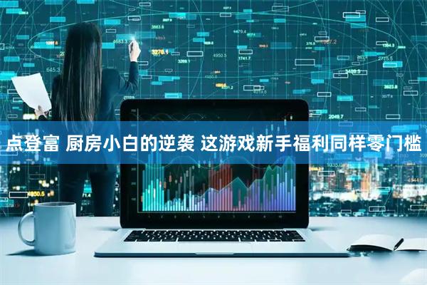 点登富 厨房小白的逆袭 这游戏新手福利同样零门槛