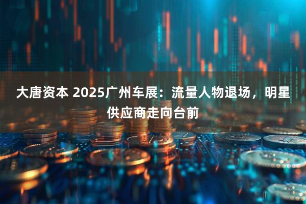 大唐资本 2025广州车展：流量人物退场，明星供应商走向台前
