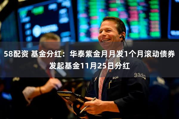 58配资 基金分红：华泰紫金月月发1个月滚动债券发起基金11月25日分红