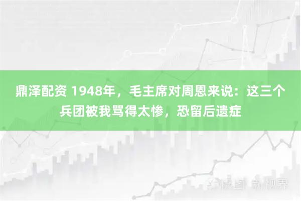 鼎泽配资 1948年，毛主席对周恩来说：这三个兵团被我骂得太惨，恐留后遗症