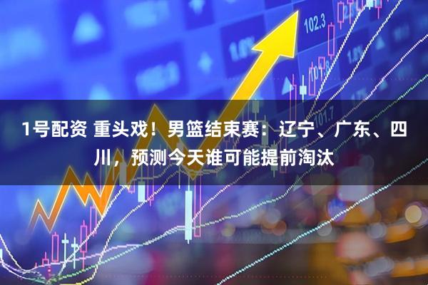 1号配资 重头戏！男篮结束赛：辽宁、广东、四川，预测今天谁可能提前淘汰