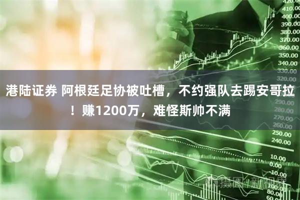 港陆证券 阿根廷足协被吐槽，不约强队去踢安哥拉！赚1200万，难怪斯帅不满