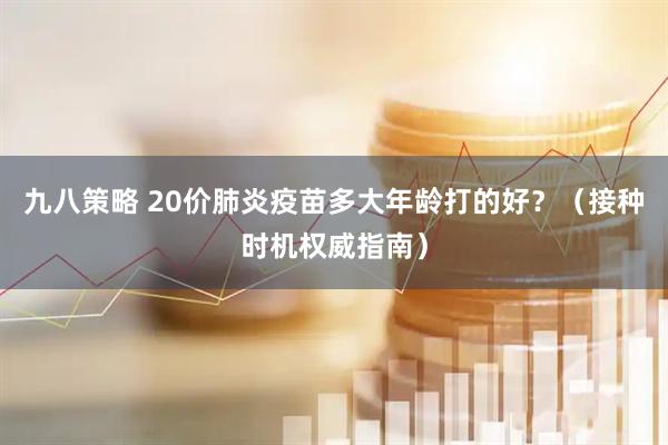 九八策略 20价肺炎疫苗多大年龄打的好？（接种时机权威指南）