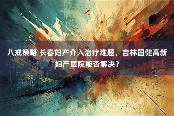 八戒策略 长春妇产介入治疗难题，吉林国健高新妇产医院能否解决？