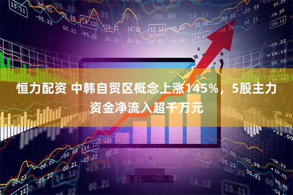 恒力配资 中韩自贸区概念上涨145%，5股主力资金净流入超千万元