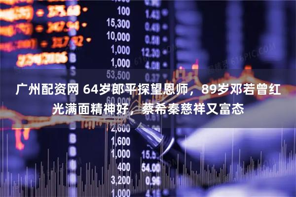 广州配资网 64岁郎平探望恩师，89岁邓若曾红光满面精神好，蔡希秦慈祥又富态