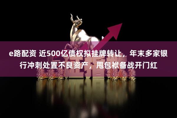 e路配资 近500亿债权拟挂牌转让，年末多家银行冲刺处置不良资产，甩包袱备战开门红