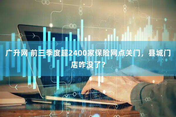 广升网 前三季度超2400家保险网点关门，县城门店咋没了？