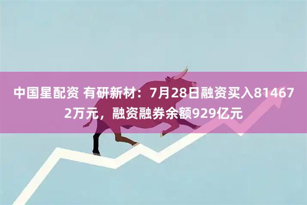 中国星配资 有研新材：7月28日融资买入814672万元，融资融券余额929亿元