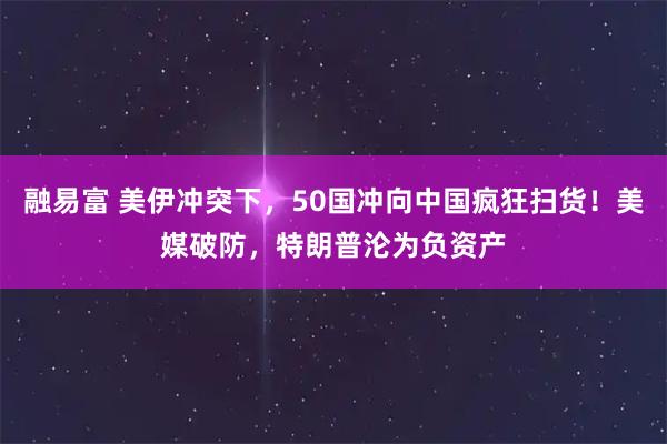 融易富 美伊冲突下，50国冲向中国疯狂扫货！美媒破防，特朗普沦为负资产