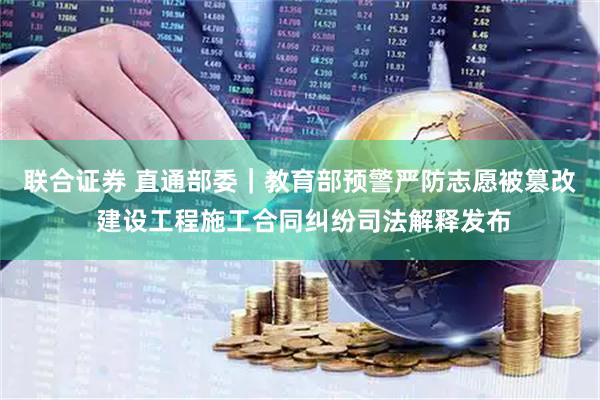 联合证券 直通部委｜教育部预警严防志愿被篡改 建设工程施工合同纠纷司法解释发布