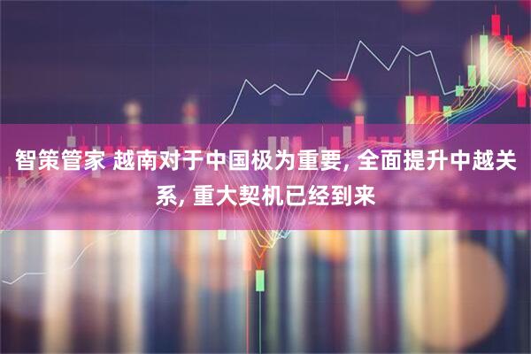 智策管家 越南对于中国极为重要, 全面提升中越关系, 重大契机已经到来